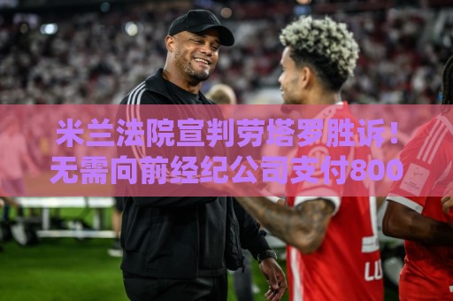 米兰法院宣判劳塔罗胜诉!无需向前经纪公司支付800万欧转会佣金 米兰法院宣判劳塔罗胜诉!无需向前经纪公司支付800万欧转会佣金