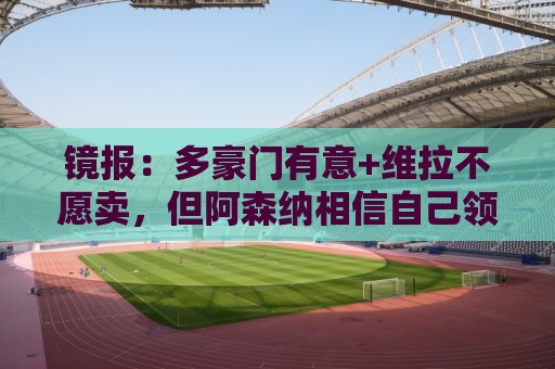 镜报：多豪门有意+维拉不愿卖，但阿森纳相信自己领跑罗杰斯争夺