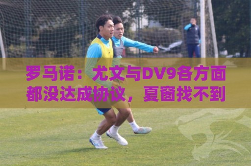 罗马诺：尤文与DV9各方面都没达成协议，夏窗找不到下家可能回来
