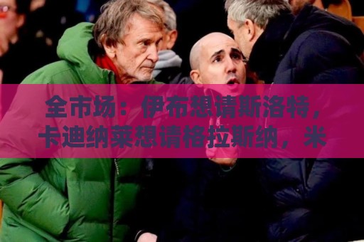 全市场：伊布想请斯洛特，卡迪纳莱想请格拉斯纳，米兰选帅陷僵局