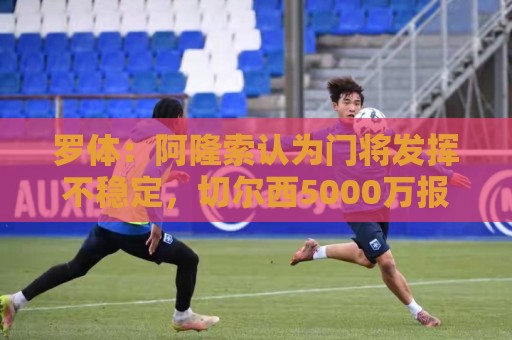 罗体：阿隆索认为门将发挥不稳定，切尔西5000万报价斯维拉尔被拒