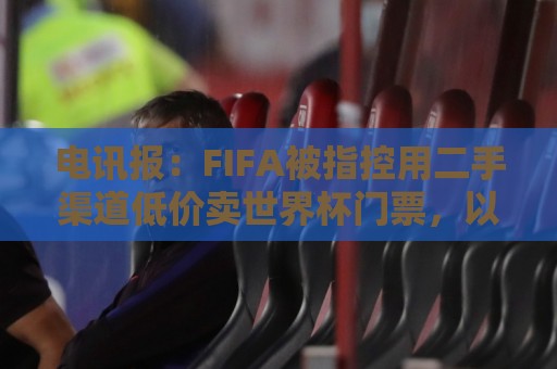 电讯报:FIFA被指控用二手渠道低价卖世界杯门票,以避免退差价 电讯报:FIFA被指控用二手渠道低价卖世界杯门票,以避免退差价