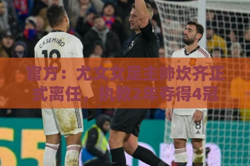 官方：尤文女足主帅坎齐正式离任，执教2年夺得4冠