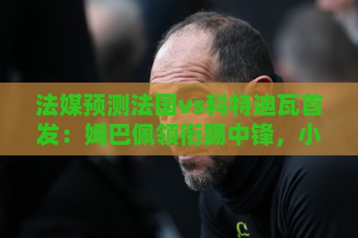 法媒预测法国vs科特迪瓦首发:姆巴佩领衔踢中锋,小图拉姆左边锋 法媒预测法国vs科特迪瓦首发:姆巴佩领衔踢中锋,小图拉姆左边锋