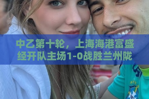 中乙第十轮，上海海港富盛经开队主场1-0战胜兰州陇原竞技队