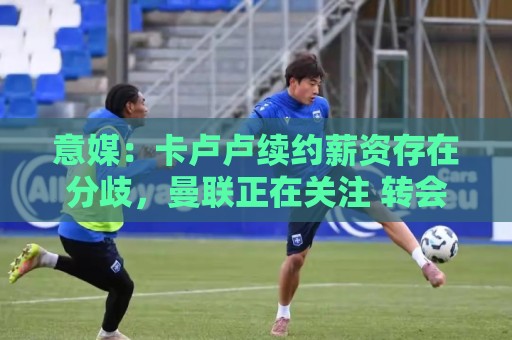 意媒：卡卢卢续约薪资存在分歧，曼联正在关注 转会费至少4000万