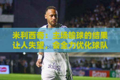 米利西奇:主场输球的结果让人失望,会全力优化球队阵容与战术 米利西奇:主场输球的结果让人失望,会全力优化球队阵容与战术