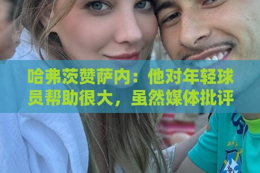 哈弗茨赞萨内:他对年轻球员帮助很大,虽然媒体批评他但他是顶级 哈弗茨赞萨内:他对年轻球员帮助很大,虽然媒体批评他但他是顶级