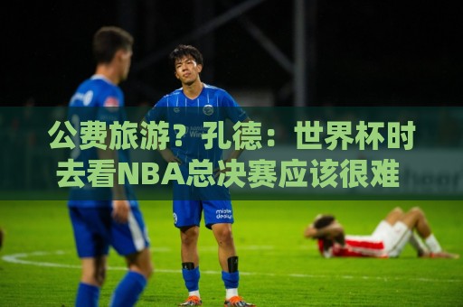 公费旅游？孔德：世界杯时去看NBA总决赛应该很难 希望马刺夺冠