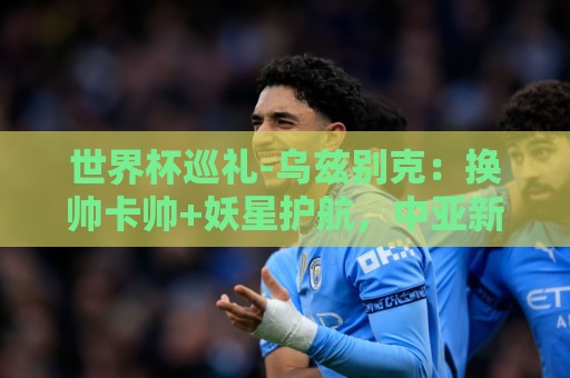 世界杯巡礼-乌兹别克：换帅卡帅+妖星护航，中亚新军仍难小组出线