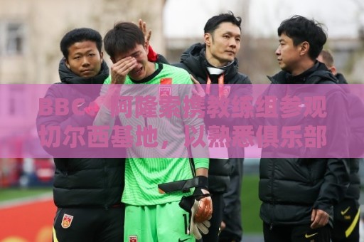 BBC：阿隆索携教练组参观切尔西基地，以熟悉俱乐部的各项设施