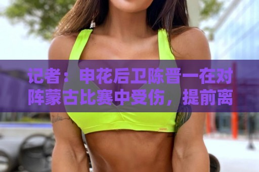 记者:申花后卫陈晋一在对阵蒙古比赛中受伤,提前离开中国香港队 记者:申花后卫陈晋一在对阵蒙古比赛中受伤,提前离开中国香港队