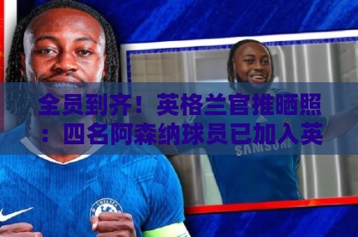 全员到齐!英格兰官推晒照:四名阿森纳球员已加入英格兰集训营 全员到齐!英格兰官推晒照:四名阿森纳球员已加入英格兰集训营