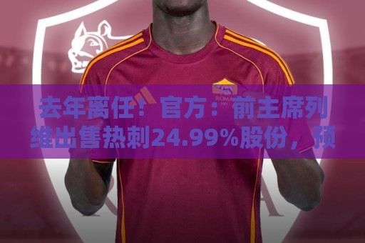 去年离任!官方:前主席列维出售热刺24.99%股份,预计价格数亿镑 去年离任!官方:前主席列维出售热刺24.99%股份,预计价格数亿镑