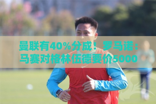 曼联有40%分成！罗马诺：马赛对格林伍德要价5000万欧+500万奖金