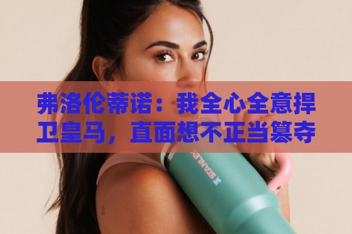 弗洛伦蒂诺：我全心全意捍卫皇马，直面想不正当篡夺俱乐部的人
