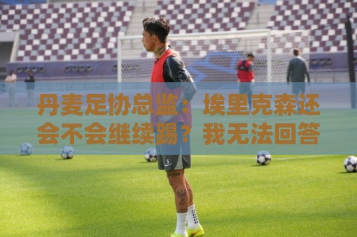丹麦足协总监:埃里克森还会不会继续踢?我无法回答,得他来决定 丹麦足协总监:埃里克森还会不会继续踢?我无法回答,得他来决定