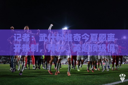 记者:武什科维奇今夏愿离开热刺,拜仁、英超顶级俱乐部关注情况 记者:武什科维奇今夏愿离开热刺,拜仁、英超顶级俱乐部关注情况