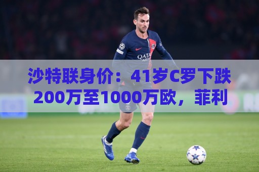 沙特联身价：41岁C罗下跌200万至1000万欧，菲利克斯涨至2800万欧