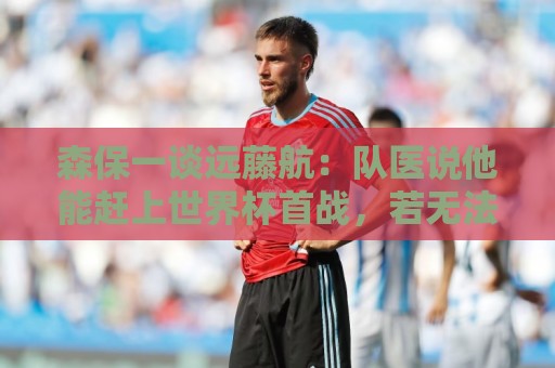森保一谈远藤航:队医说他能赶上世界杯首战,若无法出战也有准备 森保一谈远藤航:队医说他能赶上世界杯首战,若无法出战也有准备