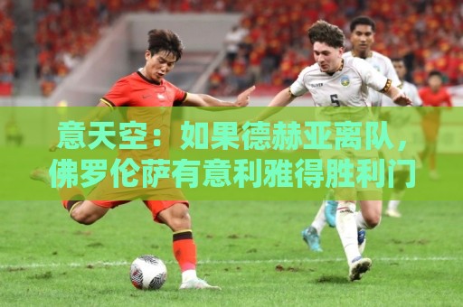 意天空:如果德赫亚离队,佛罗伦萨有意利雅得胜利门将本托 意天空:如果德赫亚离队,佛罗伦萨有意利雅得胜利门将本托