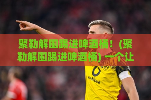 聚勒解围踢进啤酒桶！(聚勒解围踢进啤酒桶) 一个让全场啤酒都沸腾的夜晚