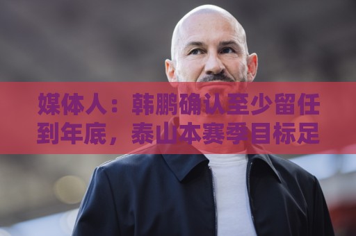 媒体人：韩鹏确认至少留任到年底，泰山本赛季目标足协杯力争冠军