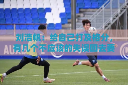 刘浩帆:给自己打及格分,有几个不应该的失误回去要好好总结 刘浩帆:给自己打及格分,有几个不应该的失误回去要好好总结