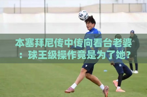 本塞拜尼传中传向看台老婆:球王级操作竟是为了她?【本塞拜尼传中传向看台老婆】 本塞拜尼传中传向看台老婆:球王级操作竟是为了她?【本塞拜尼传中传向看台老婆】