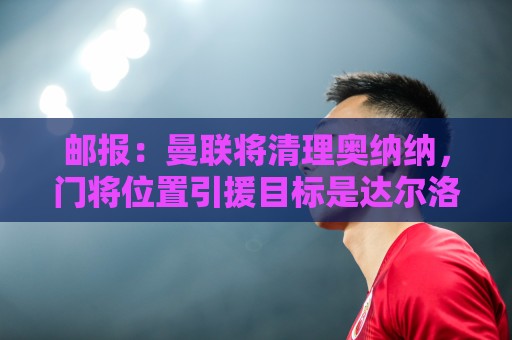 邮报:曼联将清理奥纳纳,门将位置引援目标是达尔洛和约翰斯通 邮报:曼联将清理奥纳纳,门将位置引援目标是达尔洛和约翰斯通