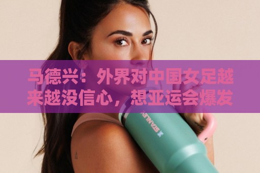 马德兴:外界对中国女足越来越没信心,想亚运会爆发是痴人梦语 马德兴:外界对中国女足越来越没信心,想亚运会爆发是痴人梦语