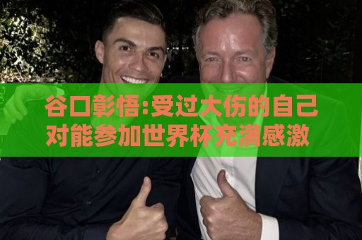 谷口彰悟:受过大伤的自己对能参加世界杯充满感激 要发挥全部实力 谷口彰悟:受过大伤的自己对能参加世界杯充满感激 要发挥全部实力