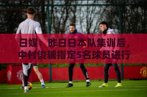 日媒:昨日日本队集训后,中村俊辅指定5名球员进行任意球指导 日媒:昨日日本队集训后,中村俊辅指定5名球员进行任意球指导
