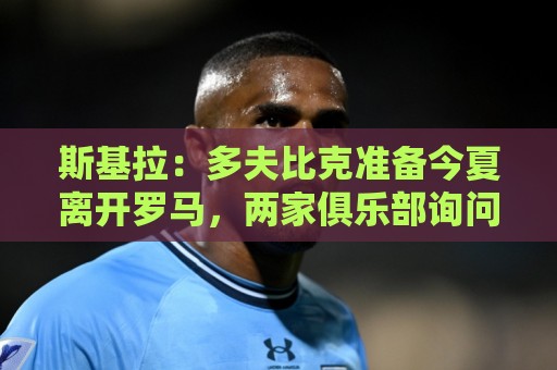 斯基拉:多夫比克准备今夏离开罗马,两家俱乐部询问球员情况 斯基拉:多夫比克准备今夏离开罗马,两家俱乐部询问球员情况