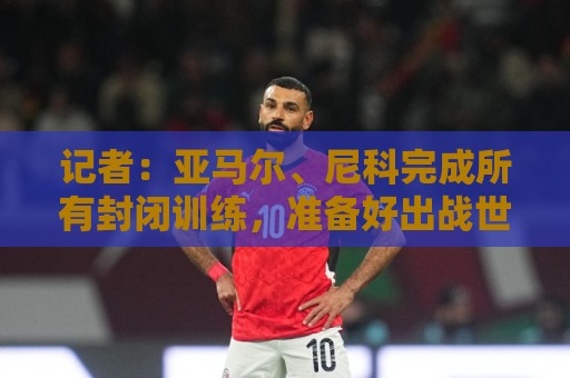 记者：亚马尔、尼科完成所有封闭训练，准备好出战世界杯首战