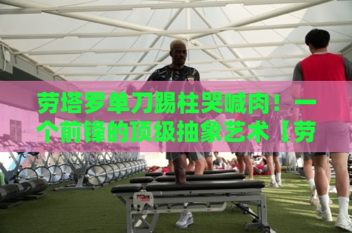 劳塔罗单刀踢柱哭喊肉!一个前锋的顶级抽象艺术【劳塔罗单刀踢柱哭喊肉】 劳塔罗单刀踢柱哭喊肉!一个前锋的顶级抽象艺术【劳塔罗单刀踢柱哭喊肉】