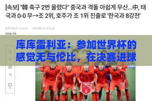 库库雷利亚：参加世界杯的感觉无与伦比，在决赛进球犹如梦想成真