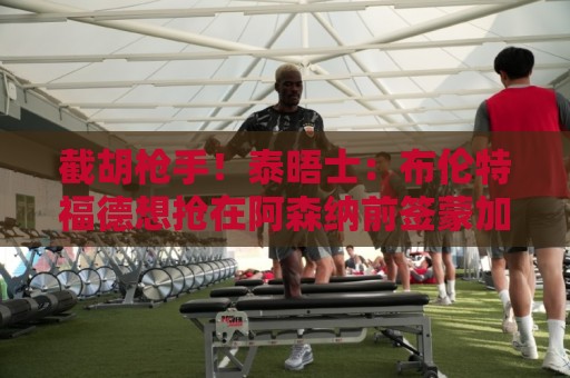 截胡枪手!泰晤士:布伦特福德想抢在阿森纳前签蒙加,能保证上场 截胡枪手!泰晤士:布伦特福德想抢在阿森纳前签蒙加,能保证上场
