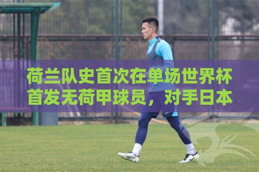 荷兰队史首次在单场世界杯首发无荷甲球员,对手日本反而有2人 荷兰队史首次在单场世界杯首发无荷甲球员,对手日本反而有2人