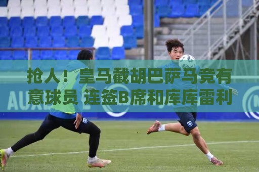 抢人!皇马截胡巴萨马竞有意球员 连签B席和库库雷利亚 抢人!皇马截胡巴萨马竞有意球员 连签B席和库库雷利亚