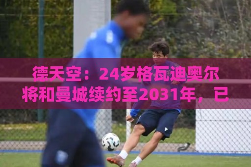 德天空:24岁格瓦迪奥尔将和曼城续约至2031年,已进入最终阶段 德天空:24岁格瓦迪奥尔将和曼城续约至2031年,已进入最终阶段