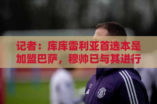 记者:库库雷利亚首选本是加盟巴萨,穆帅已与其进行电话交流 记者:库库雷利亚首选本是加盟巴萨,穆帅已与其进行电话交流