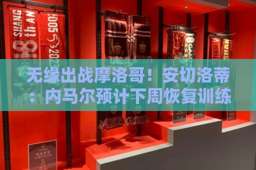 无缘出战摩洛哥!安切洛蒂:内马尔预计下周恢复训练 无缘出战摩洛哥!安切洛蒂:内马尔预计下周恢复训练