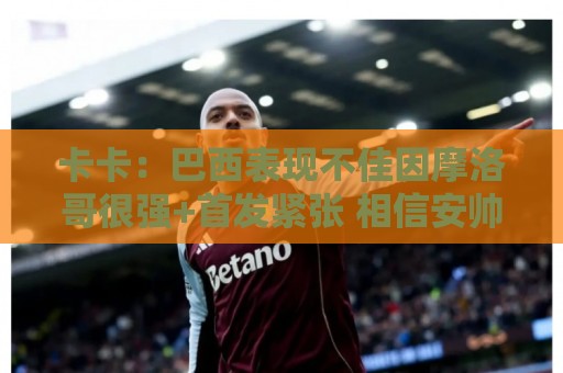 卡卡：巴西表现不佳因摩洛哥很强+首发紧张 相信安帅能解决问题