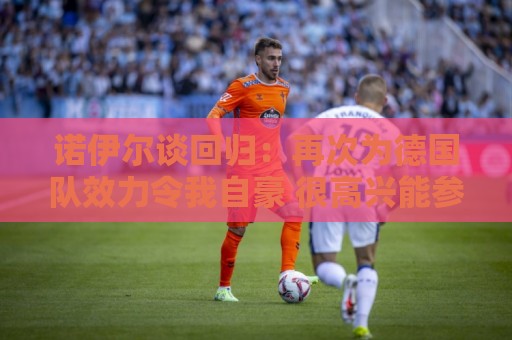 诺伊尔谈回归:再次为德国队效力令我自豪 很高兴能参加5届世界杯 诺伊尔谈回归:再次为德国队效力令我自豪 很高兴能参加5届世界杯