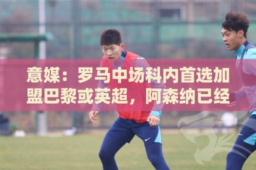 意媒:罗马中场科内首选加盟巴黎或英超,阿森纳已经表达兴趣 意媒:罗马中场科内首选加盟巴黎或英超,阿森纳已经表达兴趣