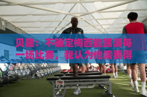 贝隆：不确定梅西能踢满每一场比赛，我认为他需要得到帮助