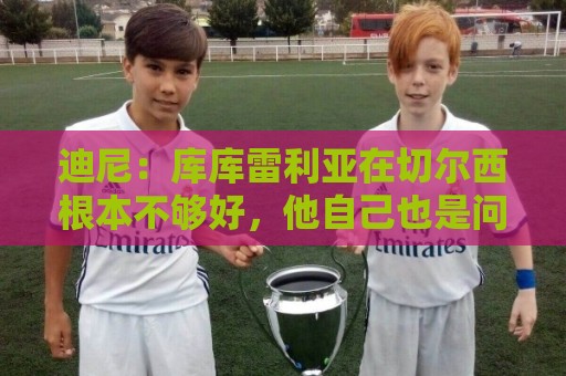 迪尼:库库雷利亚在切尔西根本不够好,他自己也是问题的一部分 迪尼:库库雷利亚在切尔西根本不够好,他自己也是问题的一部分