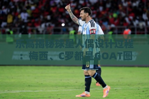 乐高揭秘球星人偶设计过程：梅西、C罗都是GOAT图案但版本不同