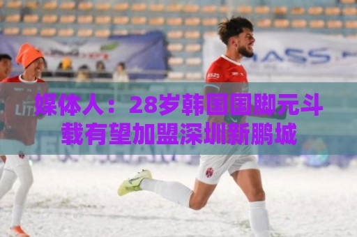 媒体人：28岁韩国国脚元斗载有望加盟深圳新鹏城